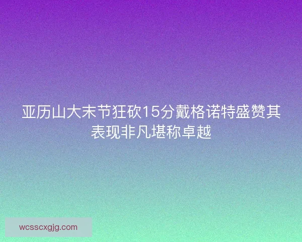 亚历山大末节狂砍15分戴格诺特盛赞其表现非凡堪称卓越